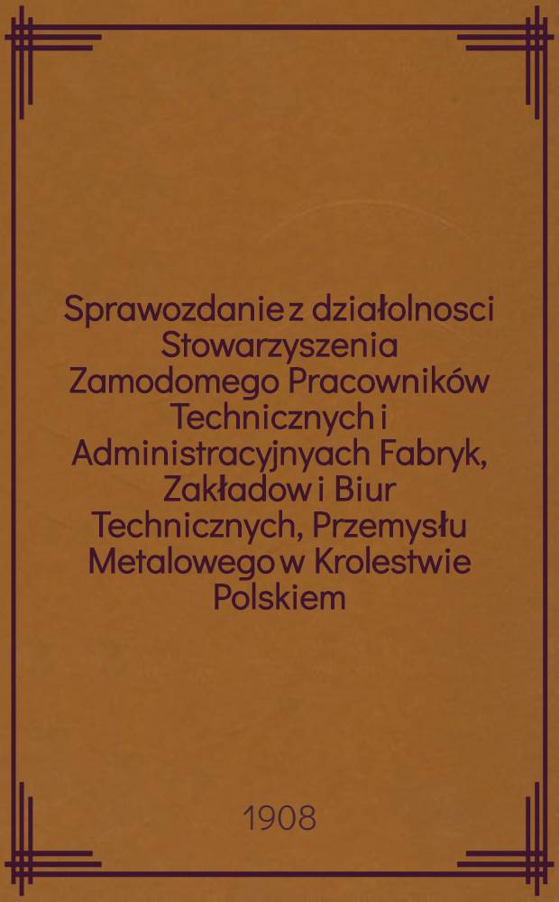Sprawozdanie z działolnosci Stowarzyszenia Zamodomego Pracowników Technicznych i Administracyjnyach Fabryk, Zakładow i Biur Technicznych, Przemysłu Metalowego w Krolestwie Polskiem : 1907