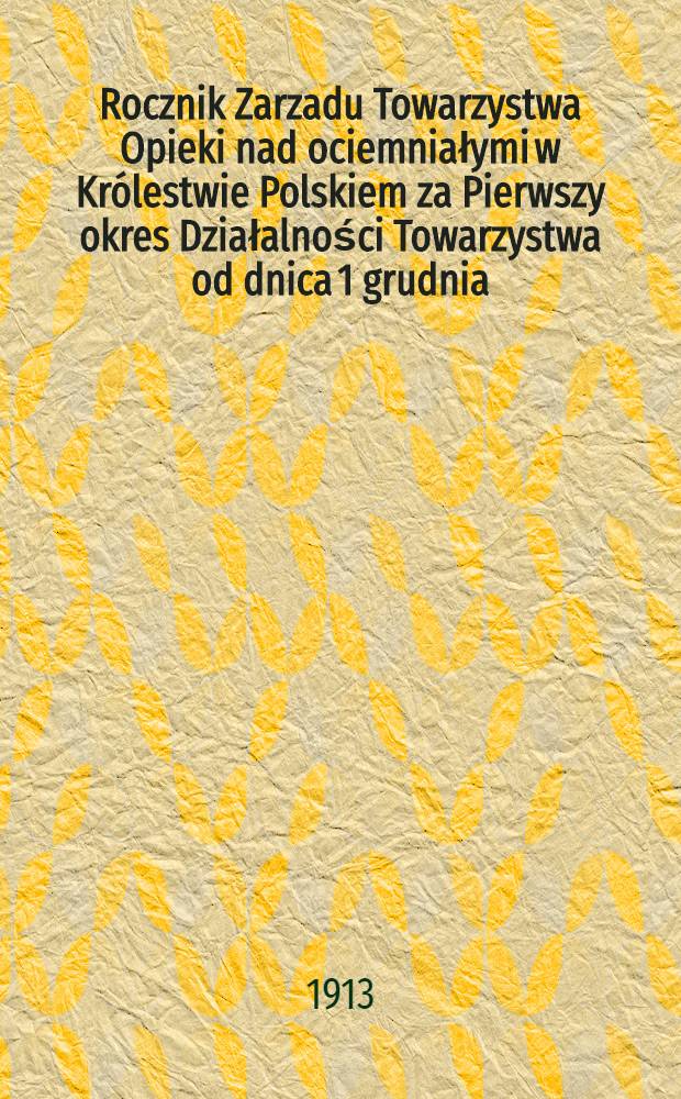Rocznik Zarzadu Towarzystwa Opieki nad ociemniałymi w Królestwie Polskiem za Pierwszy okres Działalności Towarzystwa od dnica 1 grudnia : 1911/912