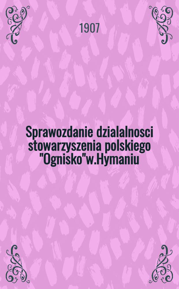Sprawozdanie dzialalnosci stowarzyszenia polskiego "Ognisko"w.Hymaniu