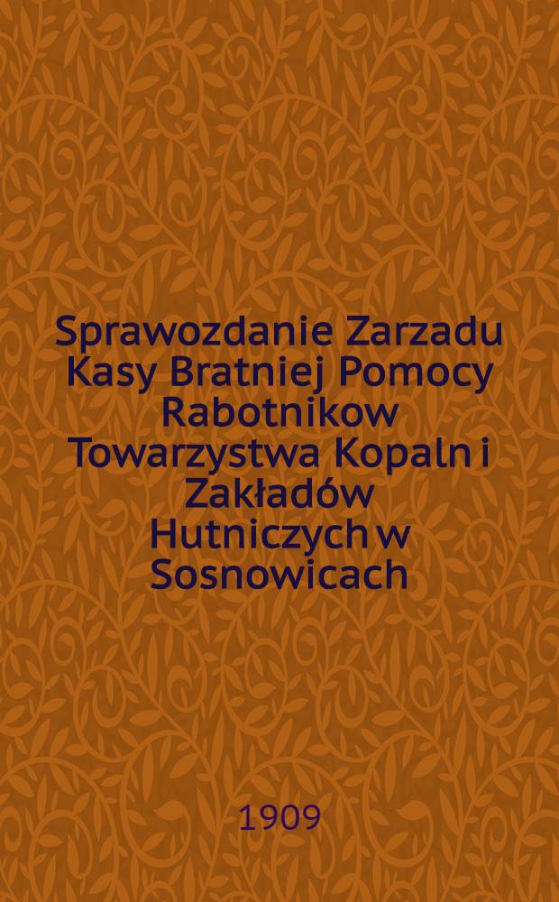 Sprawozdanie Zarzadu Kasy Bratniej Pomocy Rabotnikow Towarzystwa Kopaln i Zakład&oacute;w Hutniczych w Sosnowicach : 1908