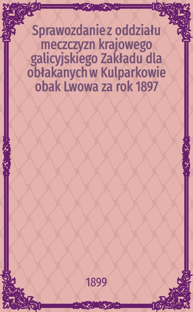 Sprawozdanie z oddziału meczczyzn krajowego galicyjskiego Zakładu dla obłakanych w Kulparkowie obak Lwowa za rok 1897