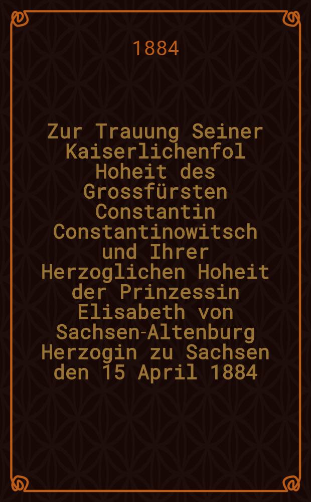Zur Trauung Seiner Kaiserlichenfol Hoheit des Grossfürsten Constantin Constantinowitsch und Ihrer Herzoglichen Hoheit der Prinzessin Elisabeth von Sachsen-Altenburg Herzogin zu Sachsen den 15 April 1884