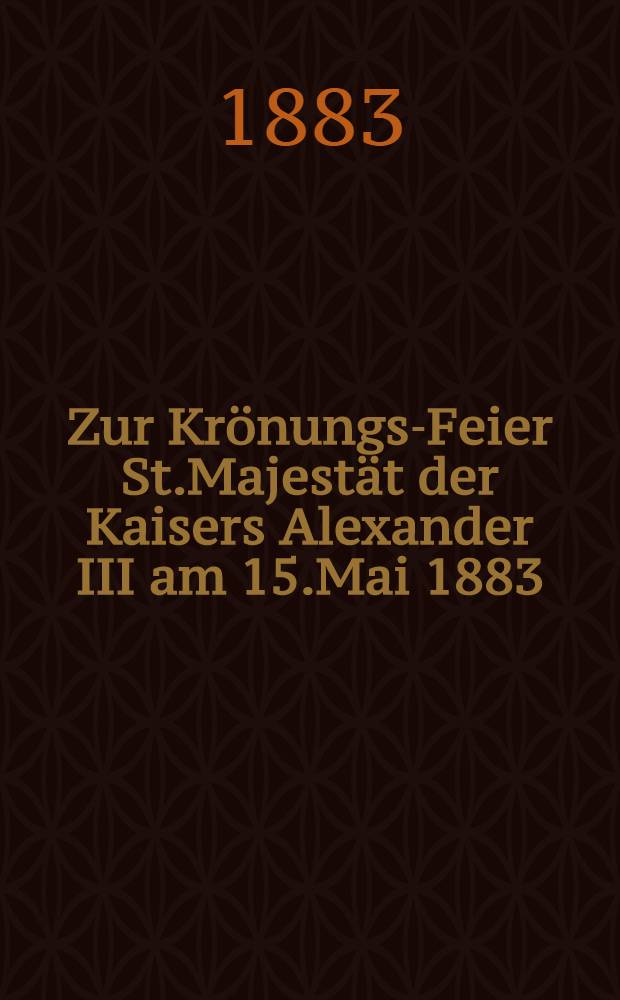 Zur Krönungs-Feier St.Majestät der Kaisers Alexander III am 15.Mai 1883