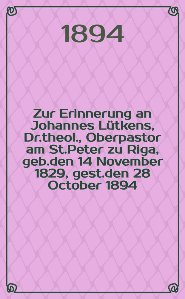 Zur Erinnerung an Johannes L&uuml;tkens, Dr.theol., Oberpastor am St.Peter zu Riga, geb.den 14 November 1829, gest.den 28 October 1894