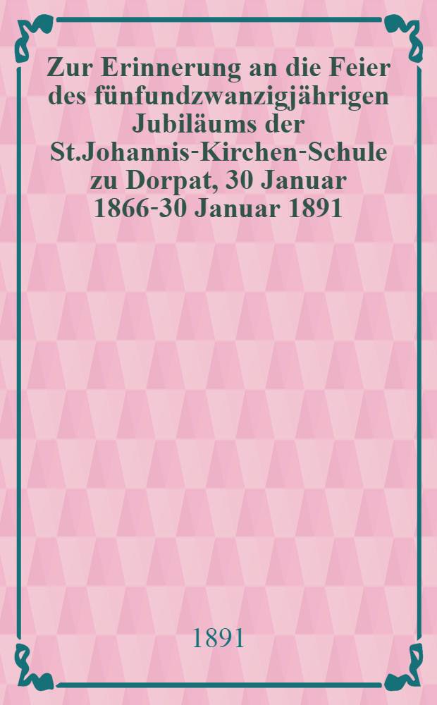 Zur Erinnerung an die Feier des fünfundzwanzigjährigen Jubiläums der St.Johannis-Kirchen-Schule zu Dorpat, 30 Januar 1866-30 Januar 1891