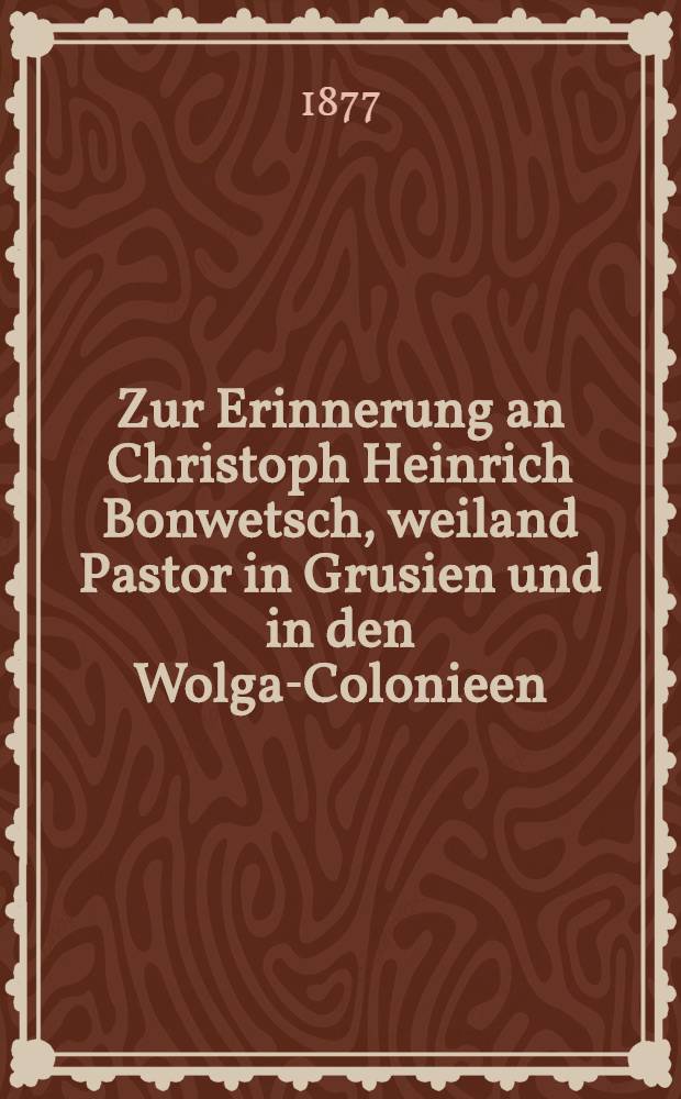 Zur Erinnerung an Christoph Heinrich Bonwetsch, weiland Pastor in Grusien und in den Wolga-Colonieen