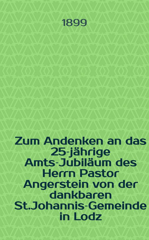 Zum Andenken an das 25-j&auml;hrige Amts-Jubil&auml;um des Herrn Pastor Angerstein von der dankbaren St.Johannis-Gemeinde in Lodz : 1874-1899