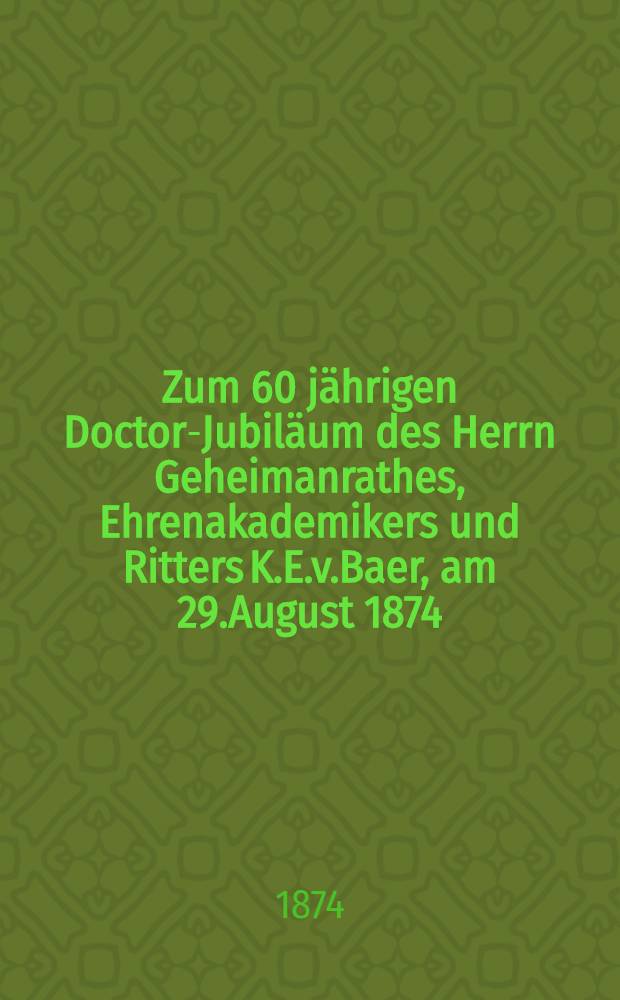 Zum 60 jährigen Doctor-Jubiläum des Herrn Geheimanrathes, Ehrenakademikers und Ritters K.E.v.Baer, am 29.August 1874