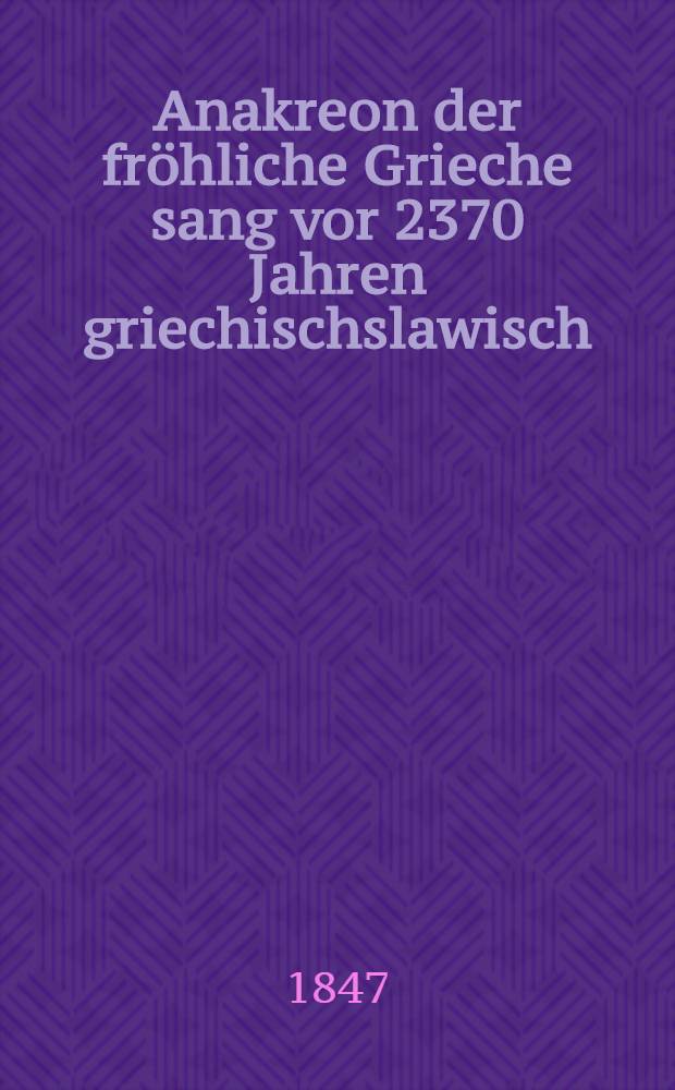 Anakreon der fröhliche Grieche sang vor 2370 Jahren griechischslawisch : Oder Anakreon's Oden griechisch und slawisch gleichlautend und gleichbedeutend. 1 Ode