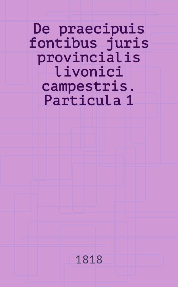 De praecipuis fontibus juris provincialis livonici campestris. Particula 1