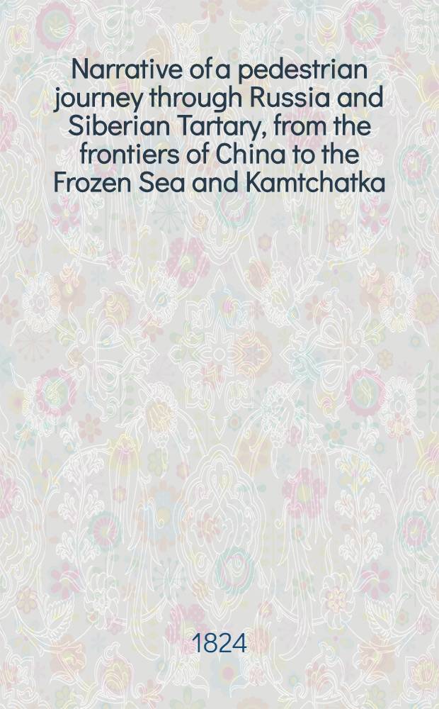 Narrative of a pedestrian journey through Russia and Siberian Tartary, from the frontiers of China to the Frozen Sea and Kamtchatka; performed during the years 1820, 1821, 1822 and 1823. Vol.1