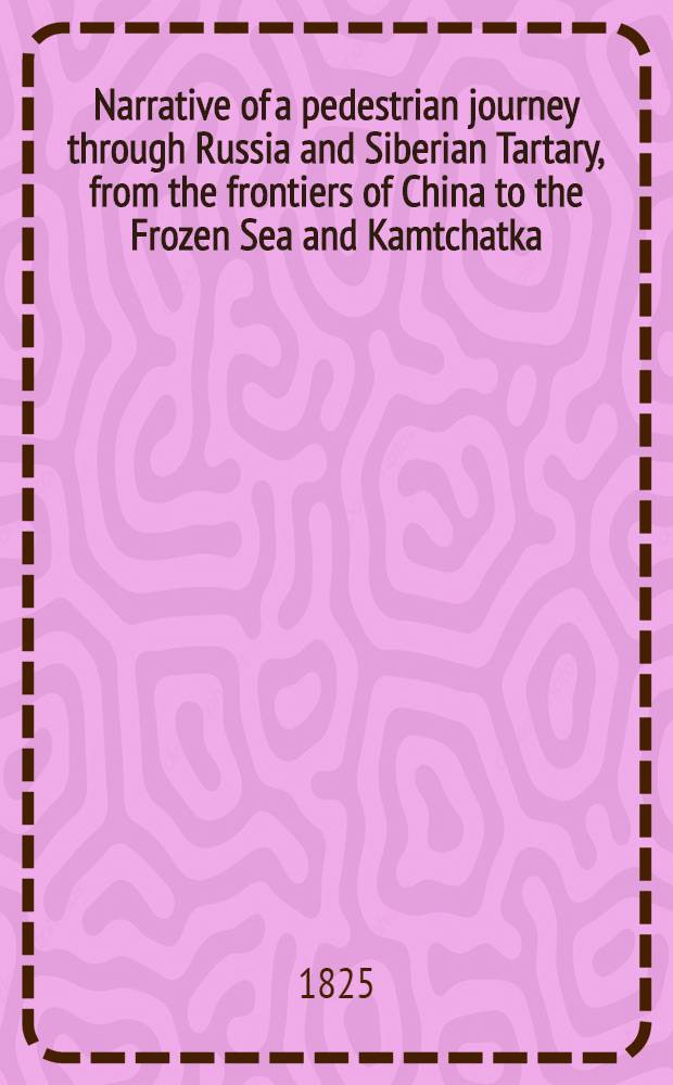 Narrative of a pedestrian journey through Russia and Siberian Tartary, from the frontiers of China to the Frozen Sea and Kamtchatka; performed during the years 1820, 1821, 1822 and 1823. Vol.1