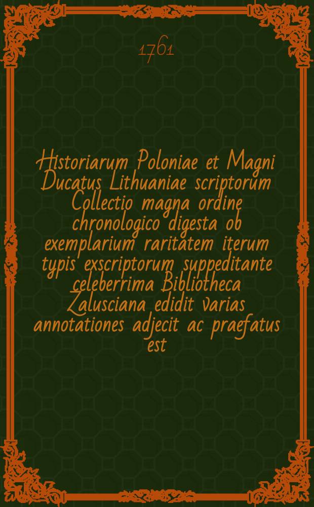 Historiarum Poloniae et Magni Ducatus Lithuaniae scriptorum Collectio magna ordine chronologico digesta ob exemplarium raritatem iterum typis exscriptorum suppeditante celeberrima Bibliotheca Zalusciana edidit varias annotationes adjecit ac praefatus est, Laur : Mizlerus de Kolof. Vol.1