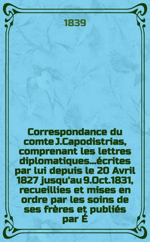 Correspondance du comte J.Capodistrias, comprenant les lettres diplomatiques...&eacute;crites par lui depuis le 20 Avril 1827 jusqu'au 9.Oct.1831, recueillies et mises en ordre par les soins de ses fr&egrave;res et publi&eacute;s par &Eacute;.-A.B&eacute;tant. Vol.1