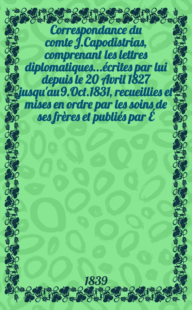 Correspondance du comte J.Capodistrias, comprenant les lettres diplomatiques...écrites par lui depuis le 20 Avril 1827 jusqu'au 9.Oct.1831, recueillies et mises en ordre par les soins de ses frères et publiés par É.-A.Bétant. Vol.2