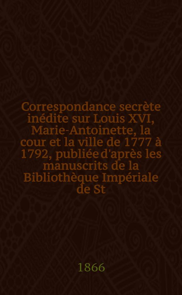 Correspondance secrète inédite sur Louis XVI, Marie-Antoinette, la cour et la ville de 1777 à 1792, publiée d'après les manuscrits de la Bibliothèque Impériale de St.Pétersbourg par M. de Lescure. Vol.1