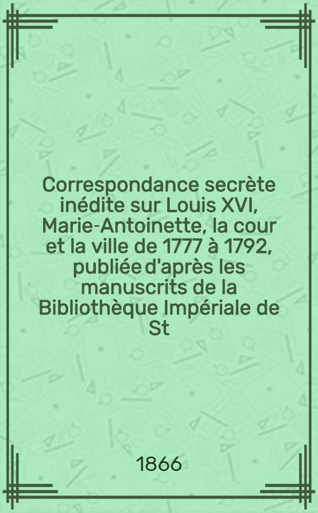 Correspondance secrète inédite sur Louis XVI, Marie-Antoinette, la cour et la ville de 1777 à 1792, publiée d'après les manuscrits de la Bibliothèque Impériale de St.Pétersbourg par M. de Lescure. Vol.2