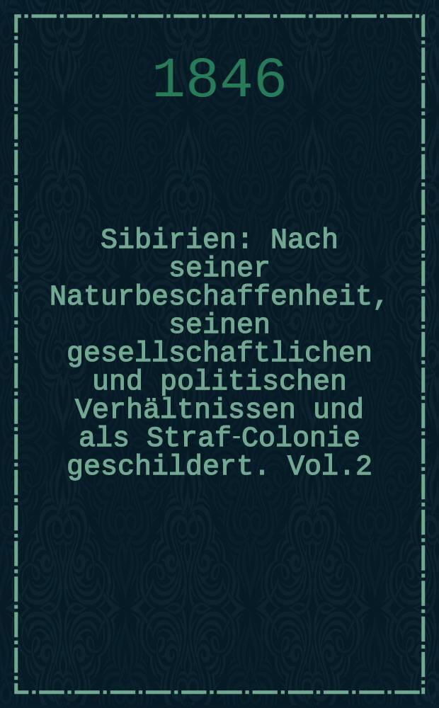 Sibirien : Nach seiner Naturbeschaffenheit, seinen gesellschaftlichen und politischen Verhältnissen und als Straf-Colonie geschildert. Vol.2