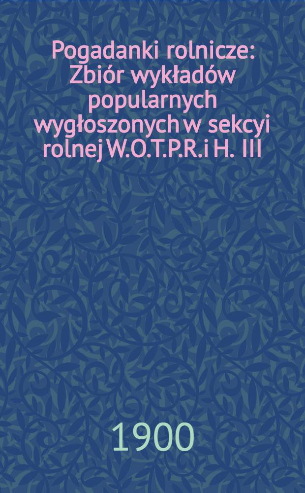 Pogadanki rolnicze : Zbiór wykładów popularnych wygłoszonych w sekcyi rolnej W.O.T.P.R.i H. III