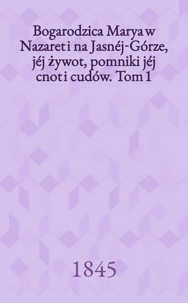 Bogarodzica Marya w Nazaret i na Jasnéj-Górze, jéj żywot, pomniki jéj cnot i cudów. Tom 1