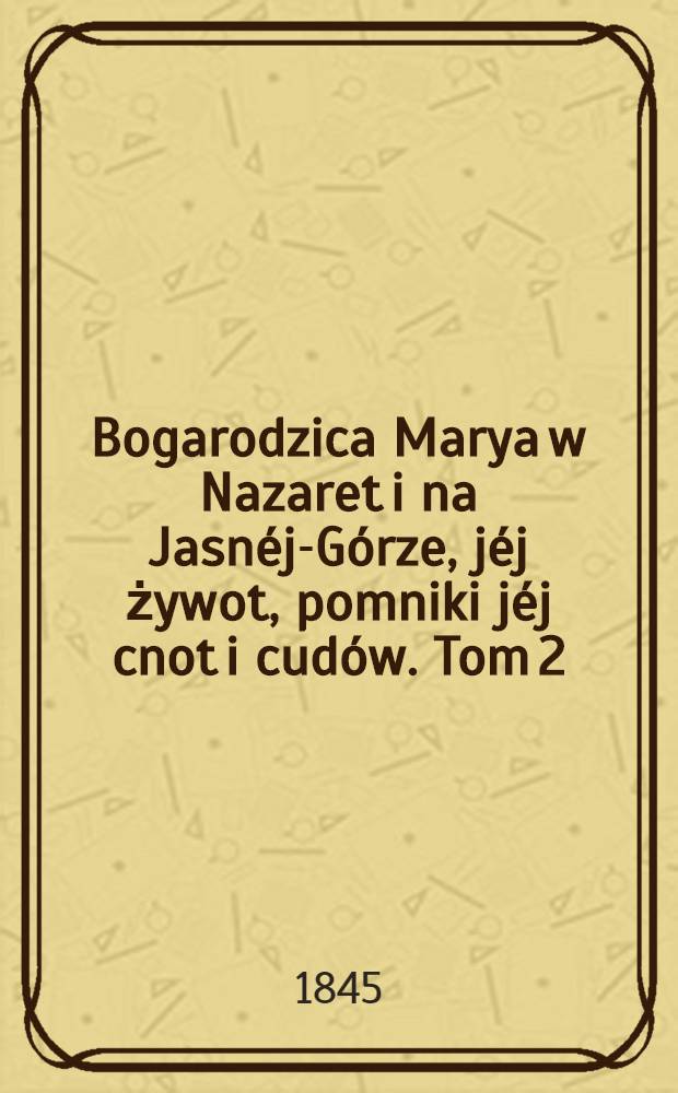 Bogarodzica Marya w Nazaret i na Jasnéj-Górze, jéj żywot, pomniki jéj cnot i cudów. Tom 2