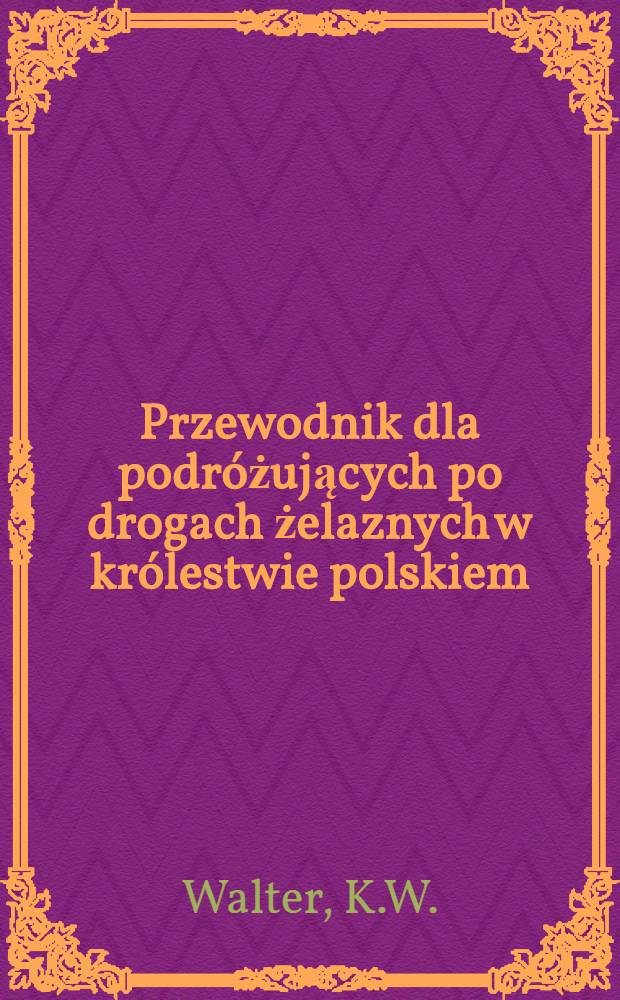 Przewodnik dla podróżujących po drogach żelaznych w królestwie polskiem