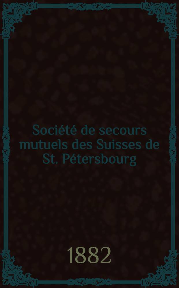 Société de secours mutuels des Suisses de St. Pétersbourg : Association de prevoyance dont les Statuts ont été approuvés par S. Exc. M. le Ministre de l'Interieur le 12/24 Novembre 1881