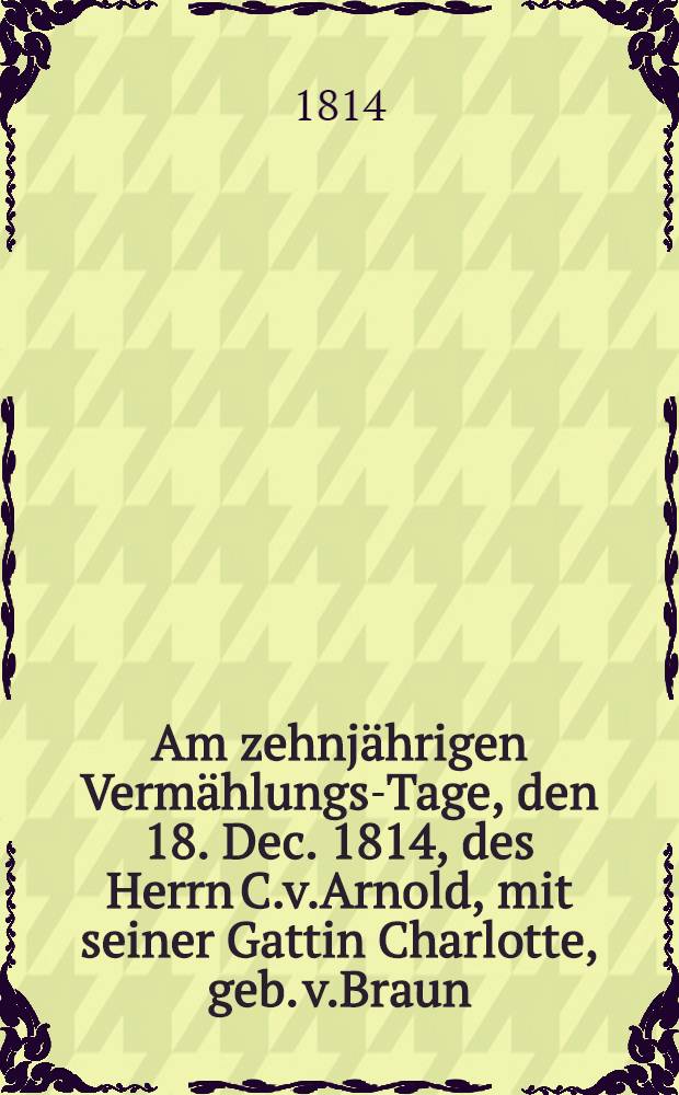 Am zehnjährigen Vermählungs-Tage, den 18. Dec. 1814, des Herrn C.v.Arnold, mit seiner Gattin Charlotte, geb. v.Braun : Pièce de vers