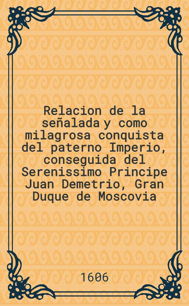 Relacion de la señalada y como milagrosa conquista del paterno Imperio, conseguida del Serenissimo Principe Juan Demetrio, Gran Duque de Moscovia