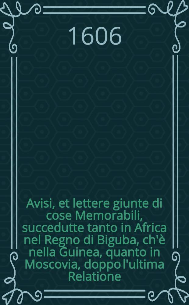 Avisi, et lettere giunte di cose Memorabili, succedutte tanto in Africa nel Regno di Biguba, ch'è nella Guinea, quanto in Moscovia, doppo l'ultima Relatione, che poco fa si stampò