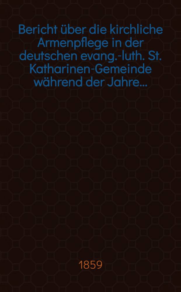 Bericht über die kirchliche Armenpflege in der deutschen evang.-luth. St. Katharinen-Gemeinde während der Jahre ...