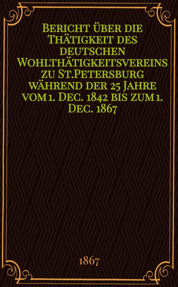 Bericht über die Thätigkeit des deutschen Wohlthätigkeitsvereins zu St.Petersburg während der 25 Jahre vom 1. Dec. 1842 bis zum 1. Dec. 1867