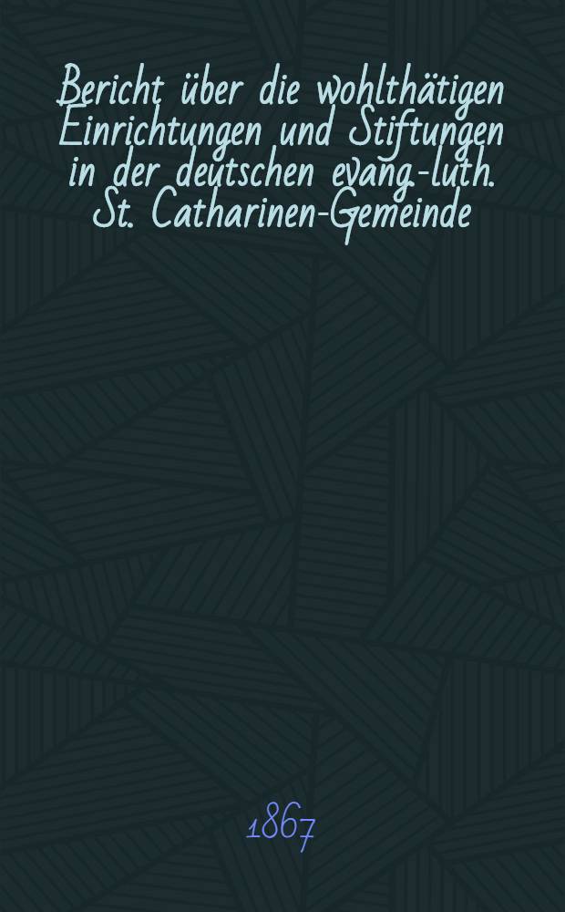 Bericht über die wohlthätigen Einrichtungen und Stiftungen in der deutschen evang.-luth. St. Catharinen-Gemeinde