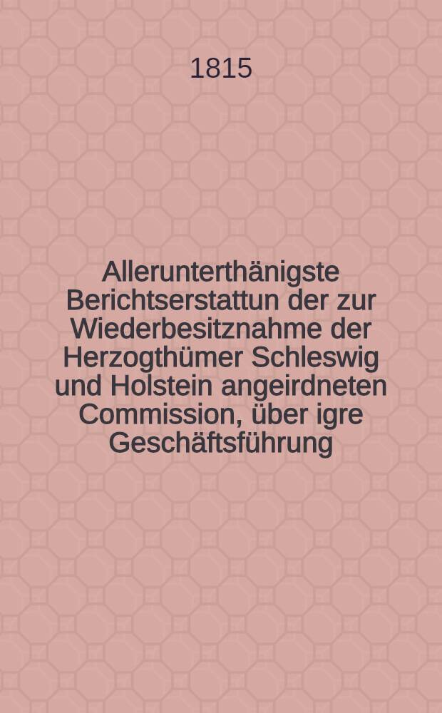 Allerunterth&auml;nigste Berichtserstattun der zur Wiederbesitznahme der Herzogth&uuml;mer Schleswig und Holstein angeirdneten Commission, &uuml;ber igre Gesch&auml;ftsf&uuml;hrung, nit besonderer R&uuml;cksicht auf die Verpflegung der kaiserlich-russischen Armee, w&auml;hrend des Kantonnements derselbenim Herzogthum Holstein