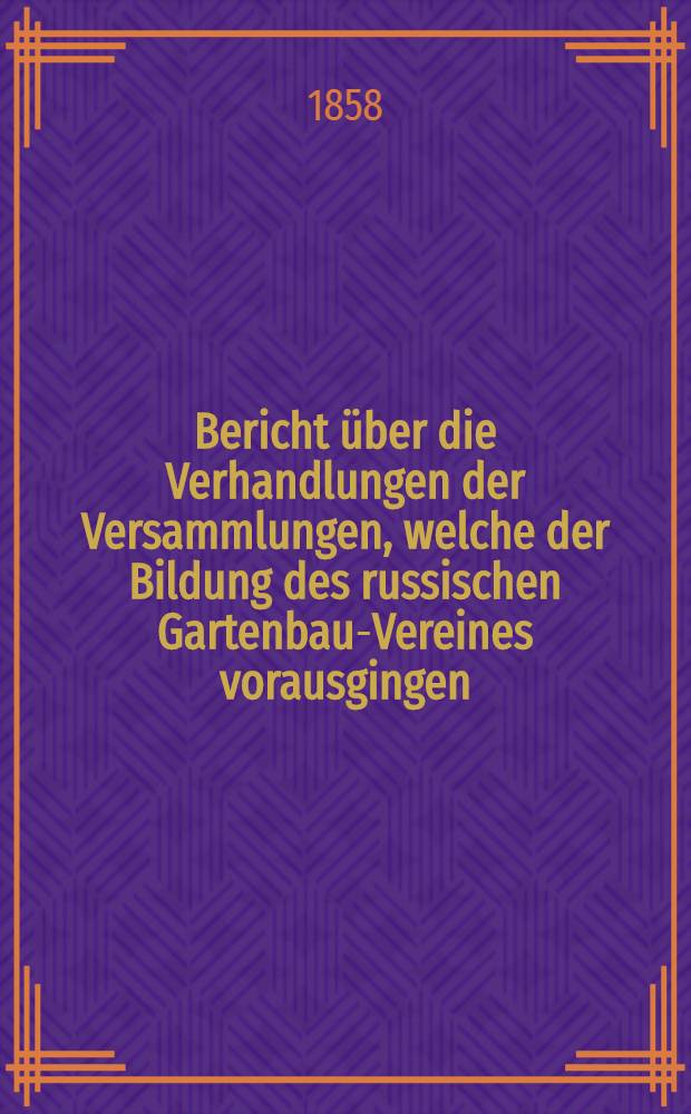 Bericht über die Verhandlungen der Versammlungen, welche der Bildung des russischen Gartenbau-Vereines vorausgingen