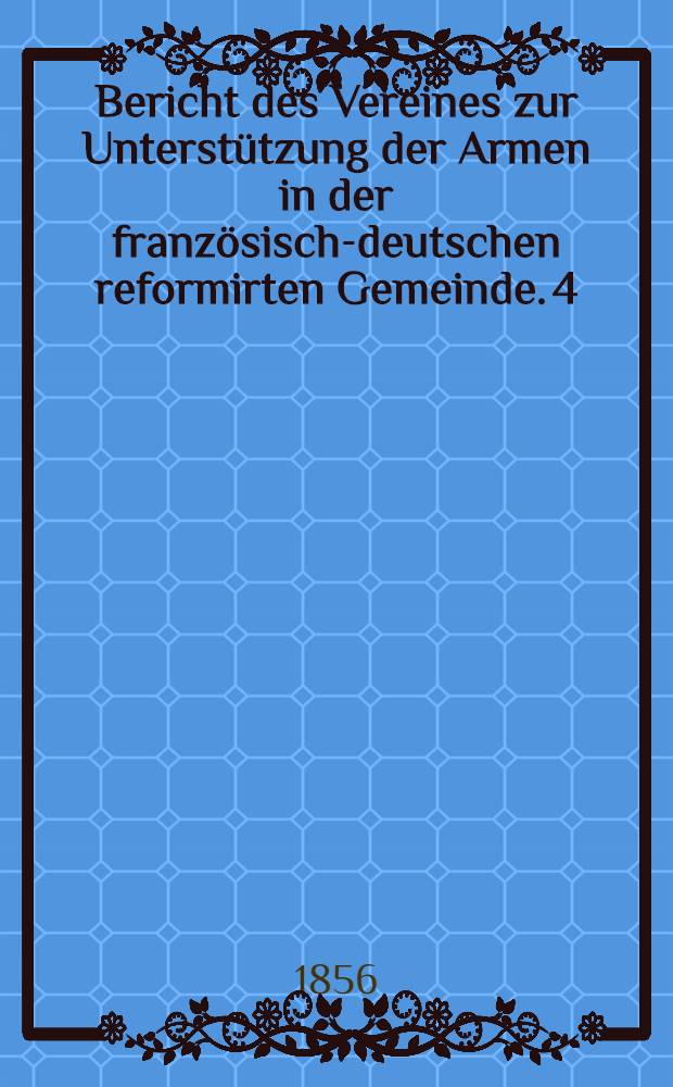 Bericht des Vereines zur Unterst&uuml;tzung der Armen in der franz&ouml;sisch-deutschen reformirten Gemeinde. 4