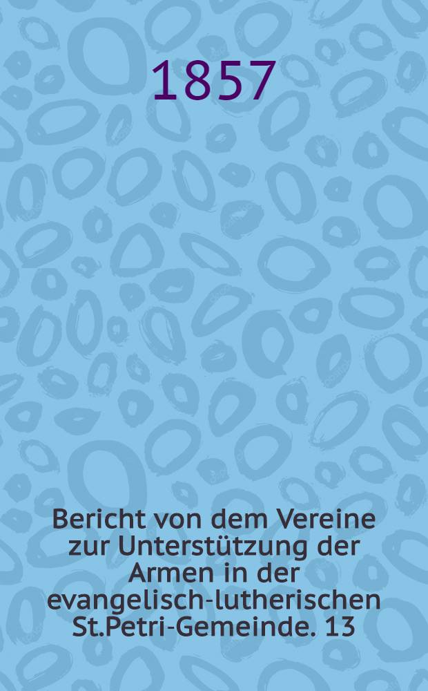 Bericht von dem Vereine zur Unterstützung der Armen in der evangelisch-lutherischen St.Petri-Gemeinde. 13