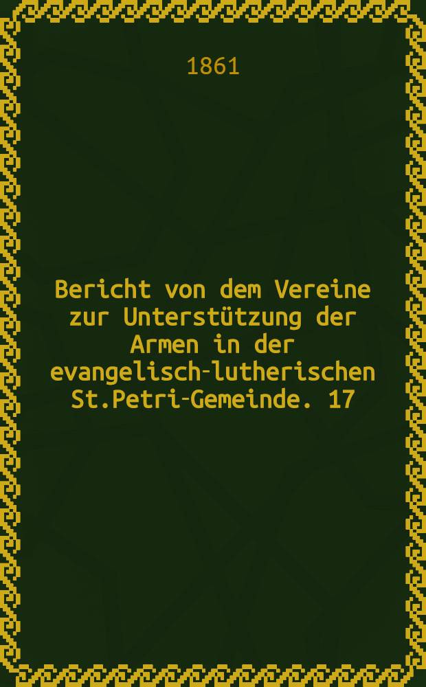 Bericht von dem Vereine zur Unterstützung der Armen in der evangelisch-lutherischen St.Petri-Gemeinde. 17