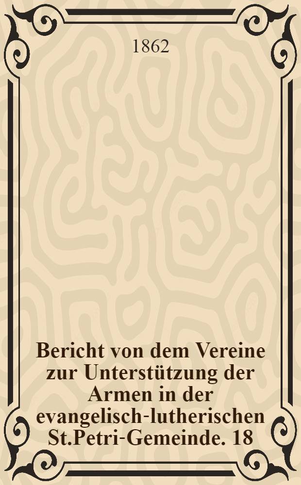 Bericht von dem Vereine zur Unterstützung der Armen in der evangelisch-lutherischen St.Petri-Gemeinde. 18