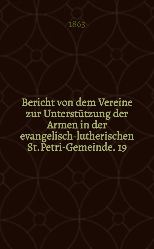 Bericht von dem Vereine zur Unterstützung der Armen in der evangelisch-lutherischen St.Petri-Gemeinde. 19