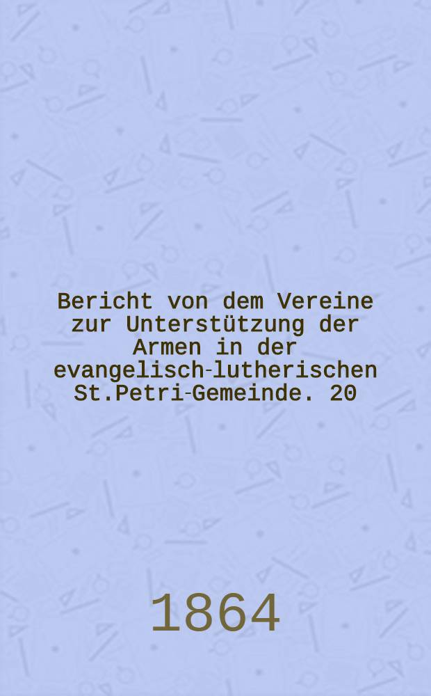 Bericht von dem Vereine zur Unterstützung der Armen in der evangelisch-lutherischen St.Petri-Gemeinde. 20