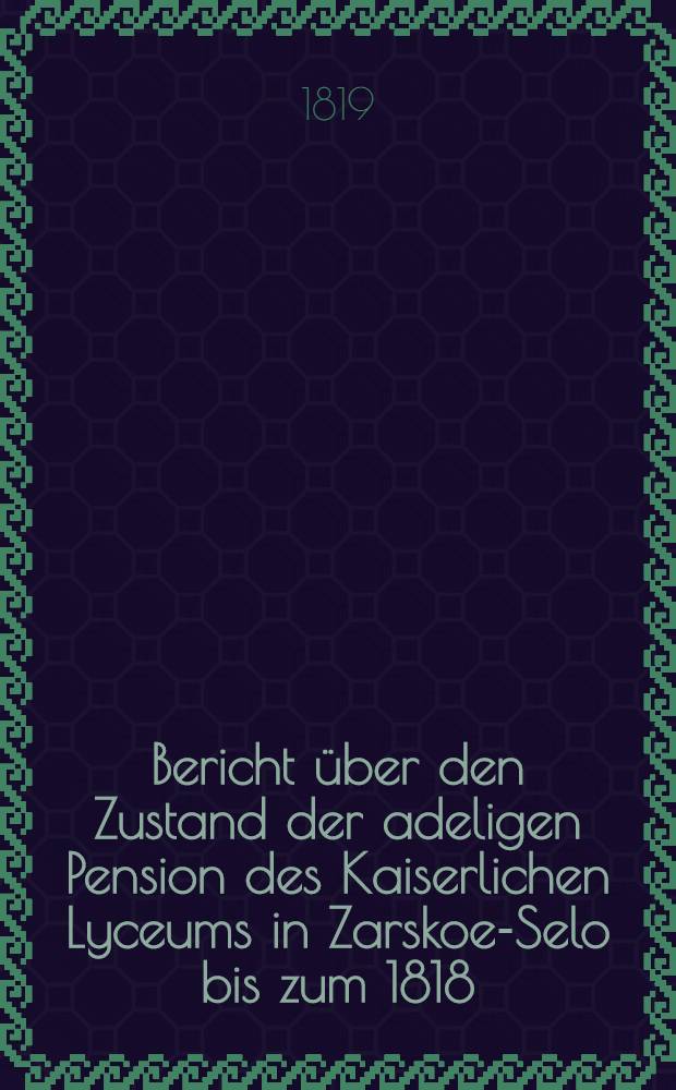 Bericht über den Zustand der adeligen Pension des Kaiserlichen Lyceums in Zarskoe-Selo bis zum 1818/1819