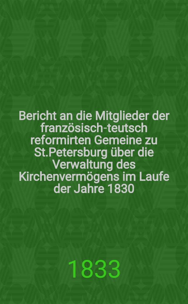 Bericht an die Mitglieder der französisch-teutsch reformirten Gemeine zu St.Petersburg über die Verwaltung des Kirchenvermögens im Laufe der Jahre 1830, 1831 und 1832