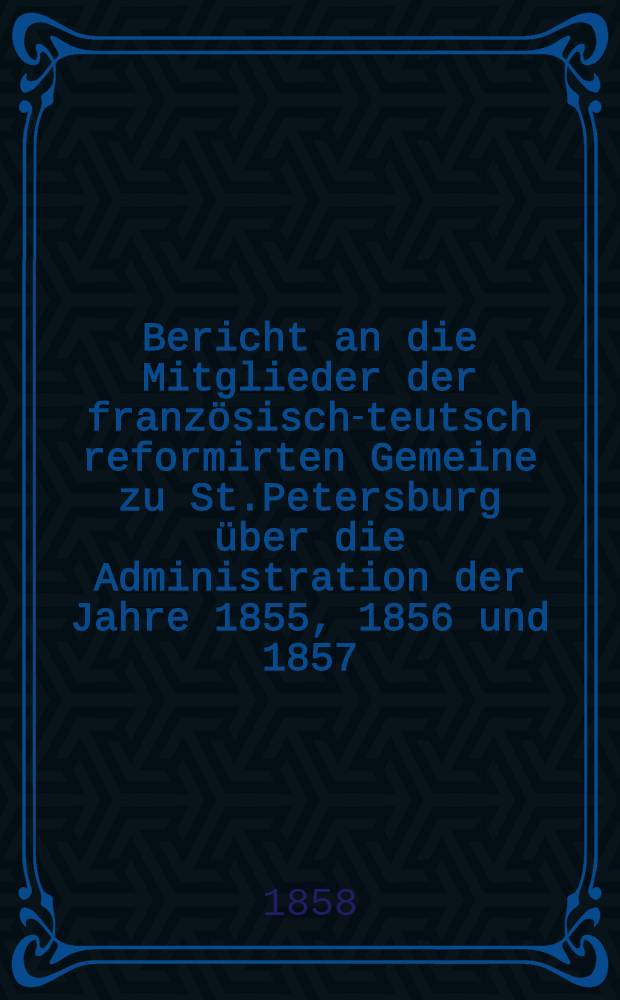 Bericht an die Mitglieder der französisch-teutsch reformirten Gemeine zu St.Petersburg über die Administration der Jahre 1855, 1856 und 1857