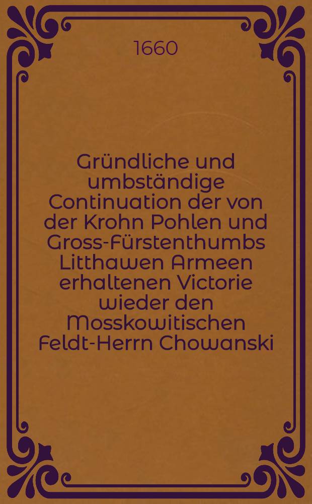 Gründliche und umbständige Continuation der von der Krohn Pohlen und Gross-Fürstenthumbs Litthawen Armeen erhaltenen Victorie wieder den Mosskowitischen Feldt-Herrn Chowanski
