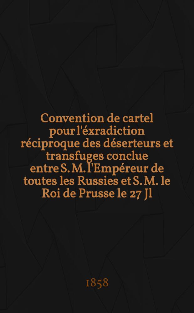 Convention de cartel pour l'éxradiction réciproque des déserteurs et transfuges conclue entre S. M. l'Empéreur de toutes les Russies et S. M. le Roi de Prusse le 27 Jl.-8 Août. 1857