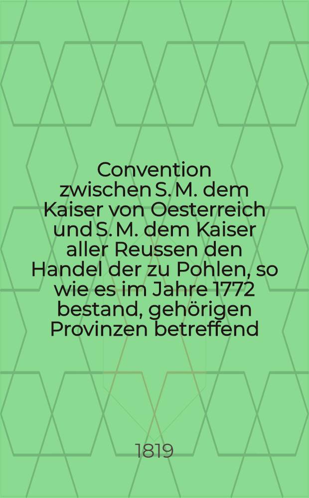 Convention zwischen S. M. dem Kaiser von Oesterreich und S. M. dem Kaiser aller Reussen den Handel der zu Pohlen, so wie es im Jahre 1772 bestand, gehörigen Provinzen betreffend : Unterzeichnet zu St.Petersburg den 17. (5.) Aug. 1818