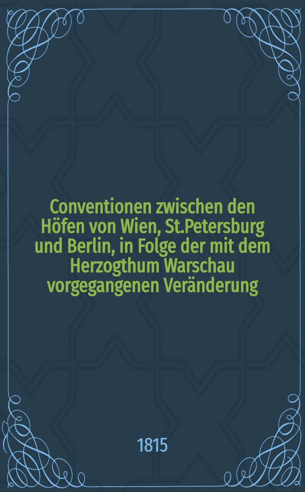 Conventionen zwischen den Höfen von Wien, St.Petersburg und Berlin, in Folge der mit dem Herzogthum Warschau vorgegangenen Veränderung : Geschlossen zu Wien am 3. May 1815