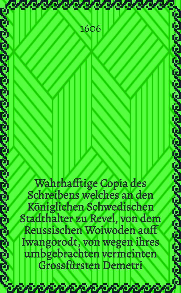 Wahrhafftige Copia des Schreibens welches an den Königlichen Schwedischen Stadthalter zu Revel, von dem Reussischen Woiwoden auff Iwangorodt, von wegen ihres umbgebrachten vermeinten Grossfürsten Demetri, in Reussischer Sprache ergangen, und darnach in die Teutsche transferiret ist