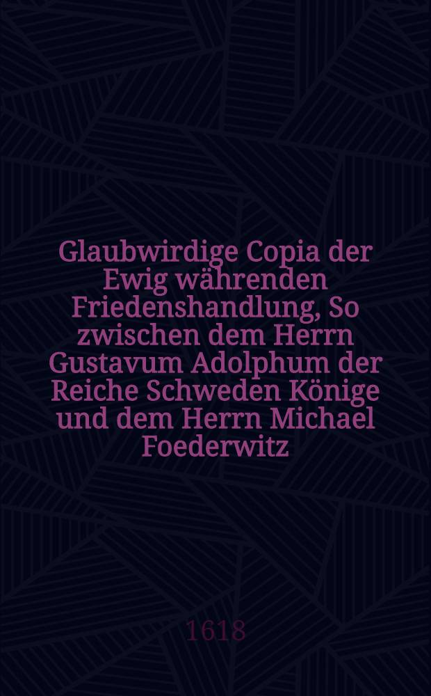 Glaubwirdige Copia der Ewig w&auml;hrenden Friedenshandlung, So zwischen dem Herrn Gustavum Adolphum der Reiche Schweden K&ouml;nige und dem Herrn Michael Foederwitz, aller Reussen Zaaren geschlossen ist den 27. Febr. 1617, zu Stolbowa